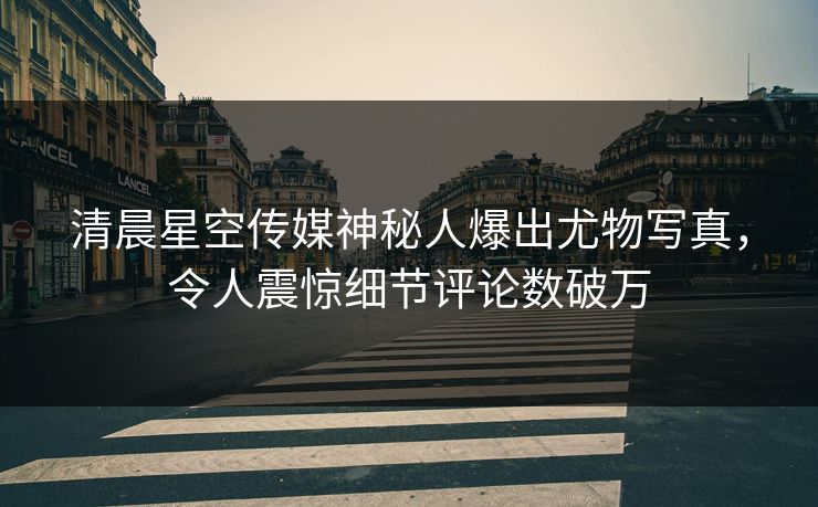 清晨星空传媒神秘人爆出尤物写真，令人震惊细节评论数破万