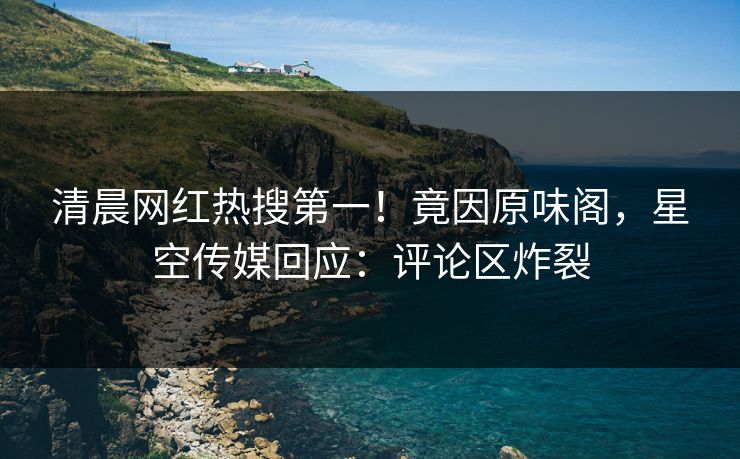 清晨网红热搜第一！竟因原味阁，星空传媒回应：评论区炸裂