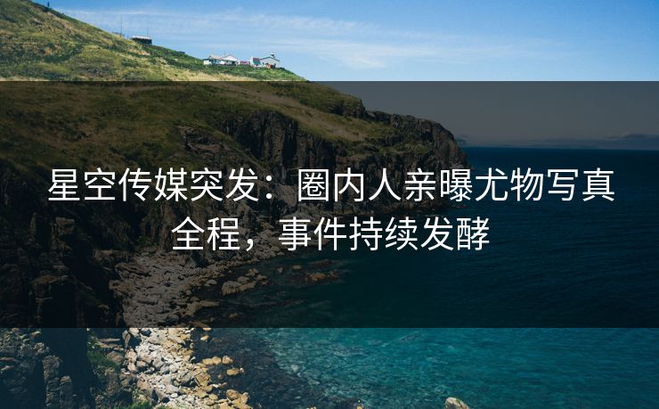 星空传媒突发：圈内人亲曝尤物写真全程，事件持续发酵
