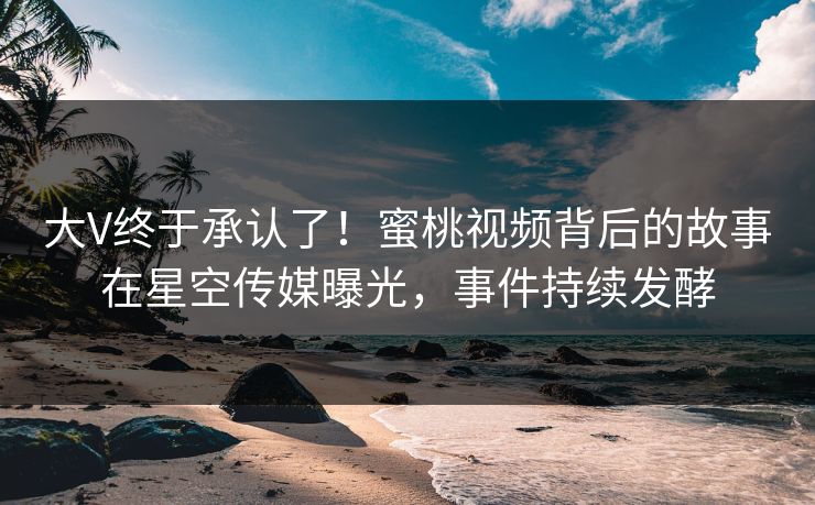 大V终于承认了！蜜桃视频背后的故事在星空传媒曝光，事件持续发酵