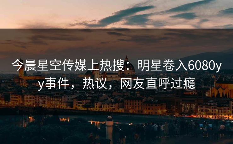 今晨星空传媒上热搜：明星卷入6080yy事件，热议，网友直呼过瘾
