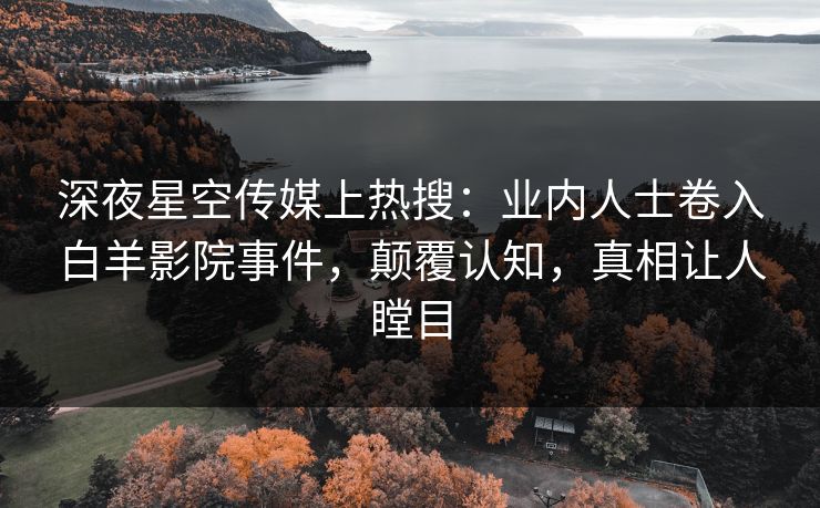 深夜星空传媒上热搜：业内人士卷入白羊影院事件，颠覆认知，真相让人瞠目