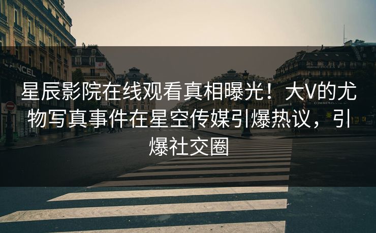 星辰影院在线观看真相曝光！大V的尤物写真事件在星空传媒引爆热议，引爆社交圈