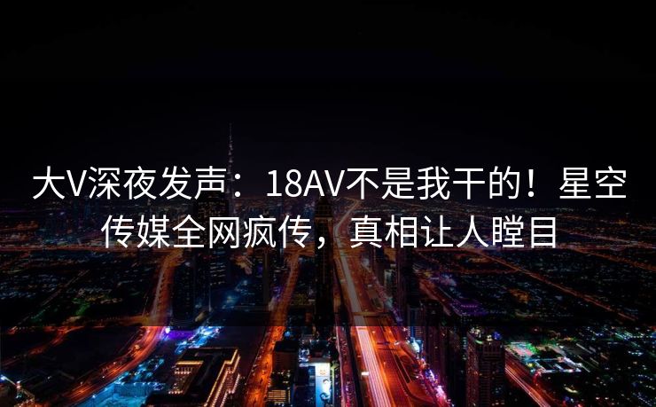大V深夜发声：18AV不是我干的！星空传媒全网疯传，真相让人瞠目