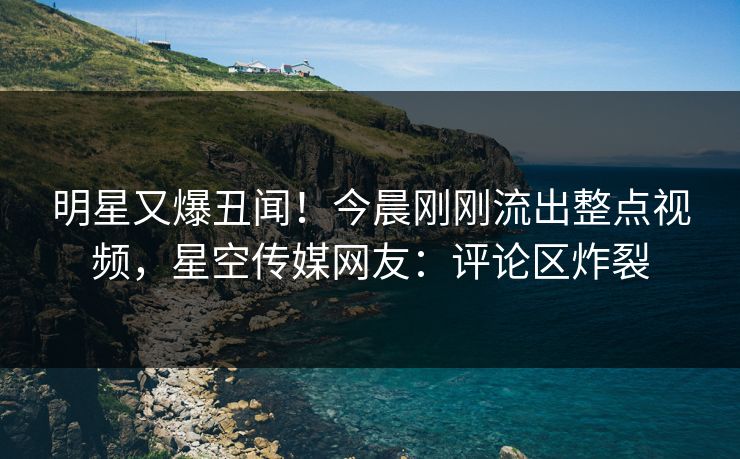 明星又爆丑闻！今晨刚刚流出整点视频，星空传媒网友：评论区炸裂