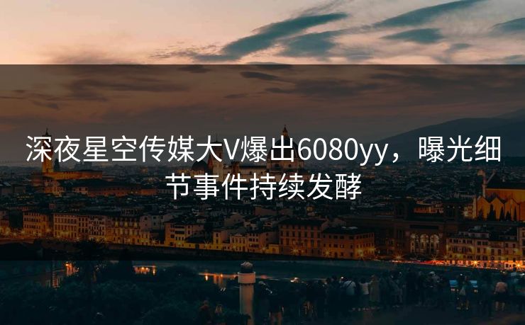 深夜星空传媒大V爆出6080yy，曝光细节事件持续发酵