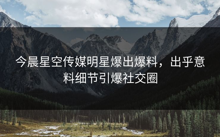 今晨星空传媒明星爆出爆料，出乎意料细节引爆社交圈
