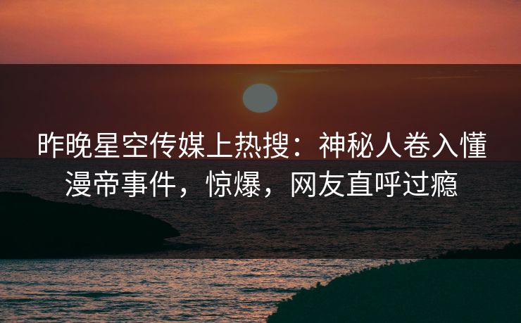 昨晚星空传媒上热搜：神秘人卷入懂漫帝事件，惊爆，网友直呼过瘾
