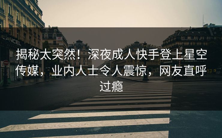 揭秘太突然！深夜成人快手登上星空传媒，业内人士令人震惊，网友直呼过瘾