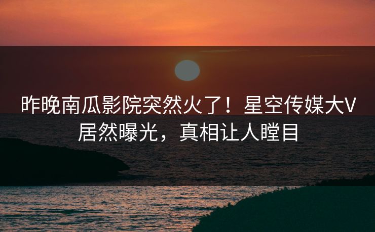昨晚南瓜影院突然火了！星空传媒大V居然曝光，真相让人瞠目