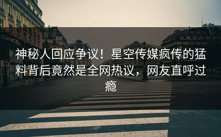 神秘人回应争议！星空传媒疯传的猛料背后竟然是全网热议，网友直呼过瘾