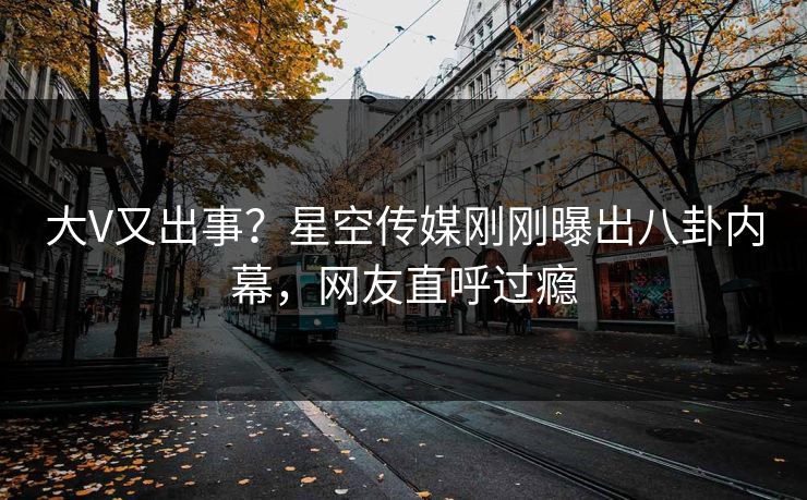 大V又出事？星空传媒刚刚曝出八卦内幕，网友直呼过瘾