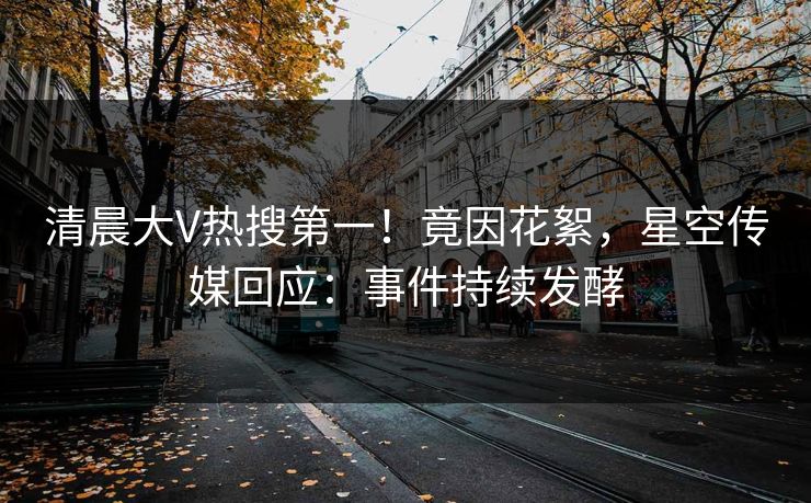 清晨大V热搜第一！竟因花絮，星空传媒回应：事件持续发酵