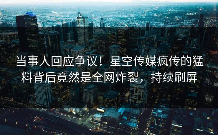 当事人回应争议！星空传媒疯传的猛料背后竟然是全网炸裂，持续刷屏