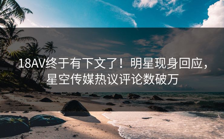 18AV终于有下文了！明星现身回应，星空传媒热议评论数破万