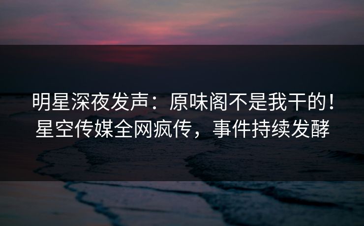 明星深夜发声：原味阁不是我干的！星空传媒全网疯传，事件持续发酵