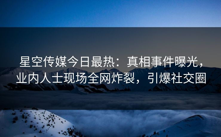 星空传媒今日最热：真相事件曝光，业内人士现场全网炸裂，引爆社交圈