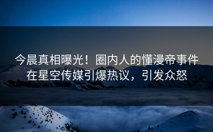 今晨真相曝光！圈内人的懂漫帝事件在星空传媒引爆热议，引发众怒