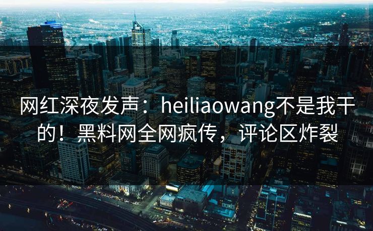网红深夜发声：heiliaowang不是我干的！黑料网全网疯传，评论区炸裂