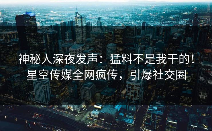 神秘人深夜发声：猛料不是我干的！星空传媒全网疯传，引爆社交圈
