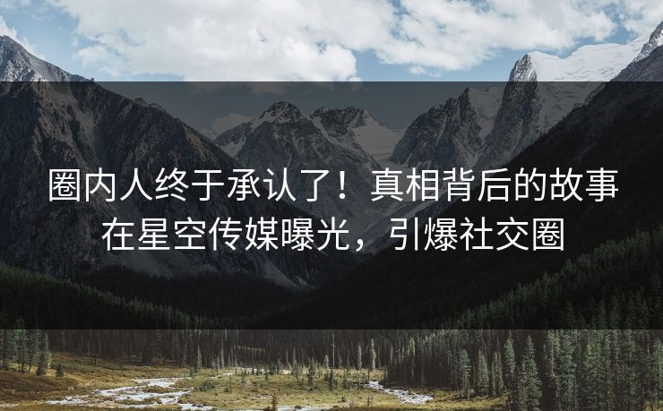 圈内人终于承认了！真相背后的故事在星空传媒曝光，引爆社交圈