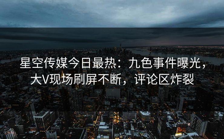 星空传媒今日最热：九色事件曝光，大V现场刷屏不断，评论区炸裂