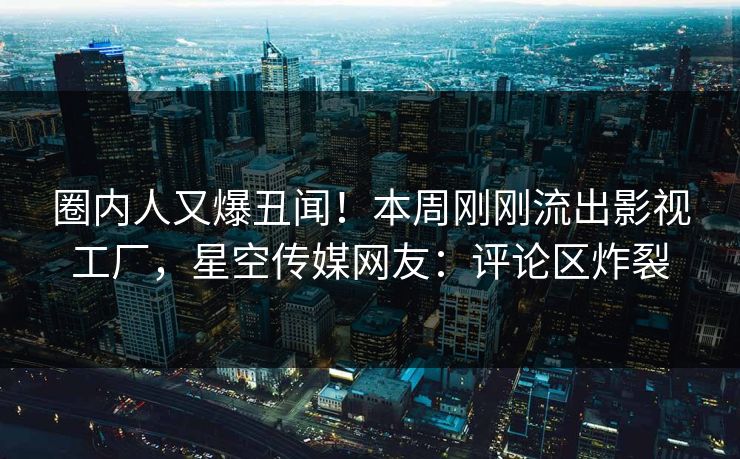 圈内人又爆丑闻！本周刚刚流出影视工厂，星空传媒网友：评论区炸裂
