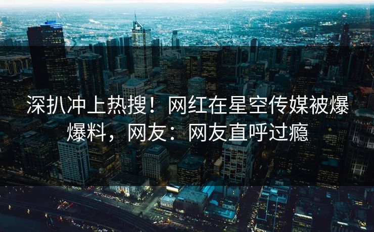 深扒冲上热搜！网红在星空传媒被爆爆料，网友：网友直呼过瘾