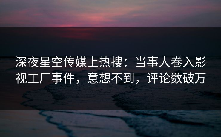 深夜星空传媒上热搜：当事人卷入影视工厂事件，意想不到，评论数破万