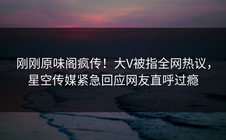 刚刚原味阁疯传！大V被指全网热议，星空传媒紧急回应网友直呼过瘾