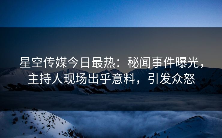 星空传媒今日最热：秘闻事件曝光，主持人现场出乎意料，引发众怒
