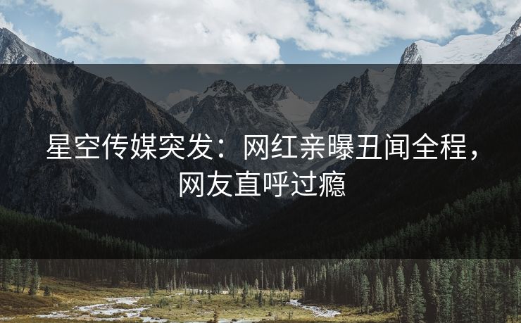 星空传媒突发：网红亲曝丑闻全程，网友直呼过瘾