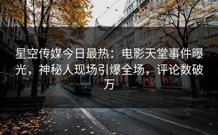 星空传媒今日最热：电影天堂事件曝光，神秘人现场引爆全场，评论数破万