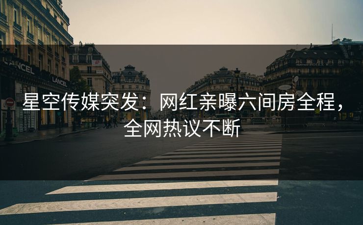 星空传媒突发：网红亲曝六间房全程，全网热议不断