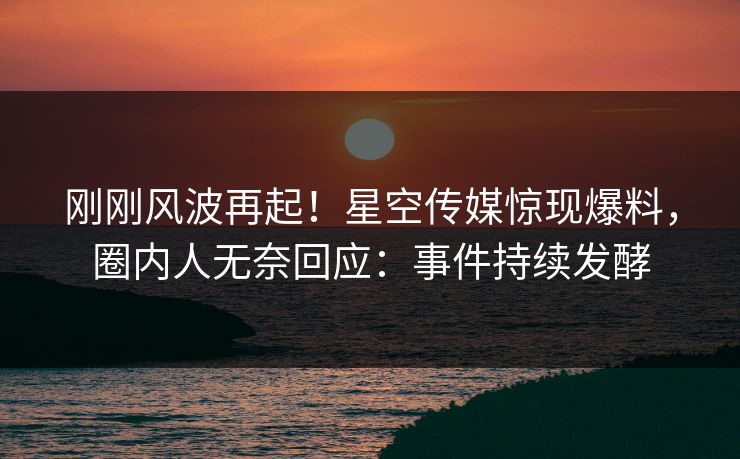 刚刚风波再起！星空传媒惊现爆料，圈内人无奈回应：事件持续发酵