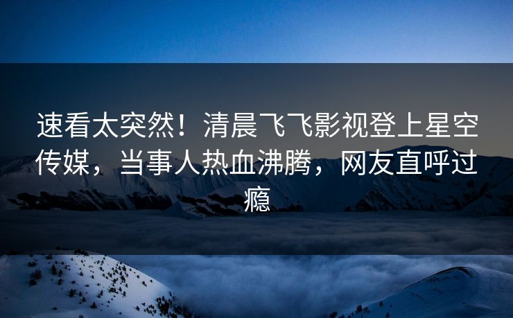 速看太突然！清晨飞飞影视登上星空传媒，当事人热血沸腾，网友直呼过瘾