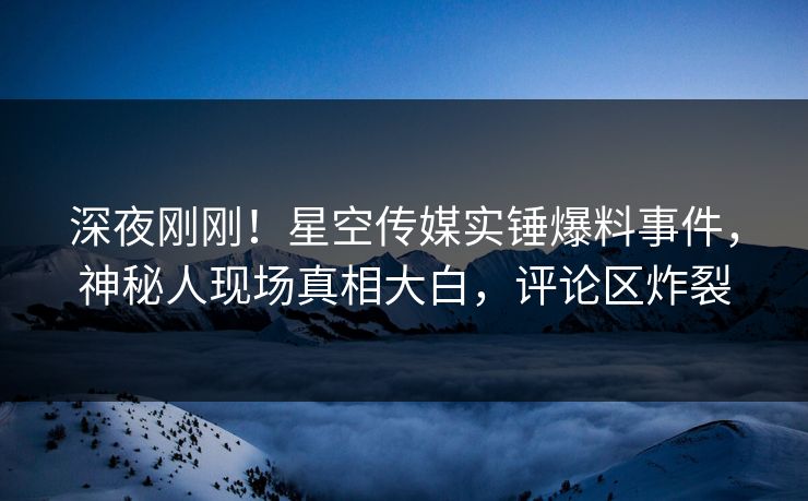 深夜刚刚！星空传媒实锤爆料事件，神秘人现场真相大白，评论区炸裂