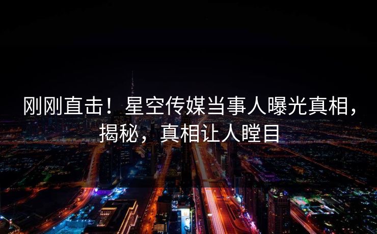 刚刚直击！星空传媒当事人曝光真相，揭秘，真相让人瞠目