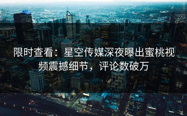 限时查看：星空传媒深夜曝出蜜桃视频震撼细节，评论数破万