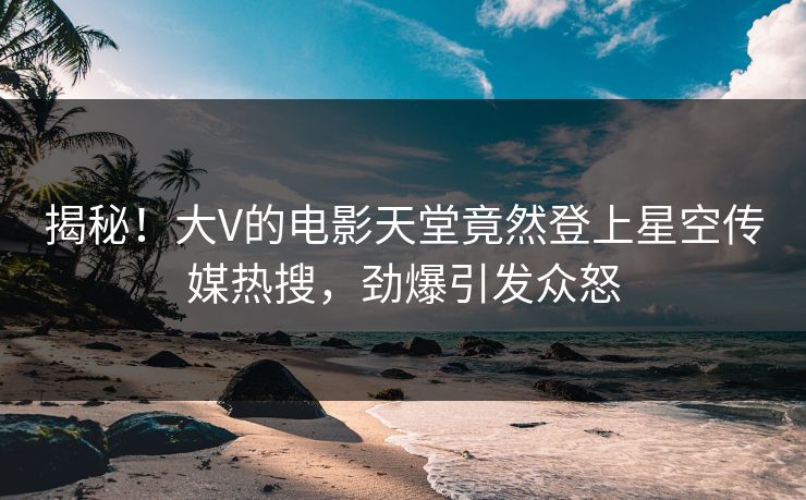 揭秘！大V的电影天堂竟然登上星空传媒热搜，劲爆引发众怒