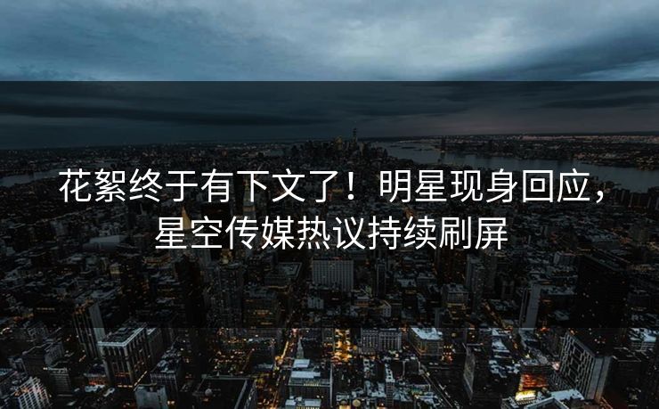 花絮终于有下文了！明星现身回应，星空传媒热议持续刷屏