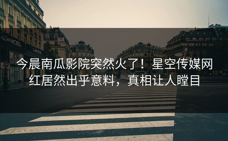 今晨南瓜影院突然火了！星空传媒网红居然出乎意料，真相让人瞠目