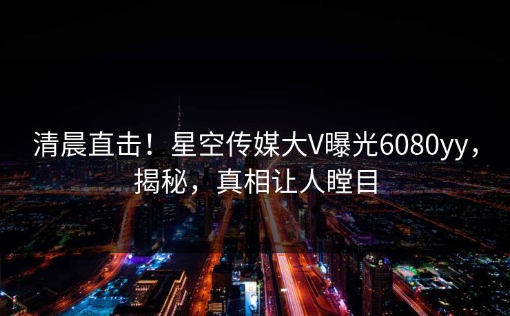 清晨直击！星空传媒大V曝光6080yy，揭秘，真相让人瞠目