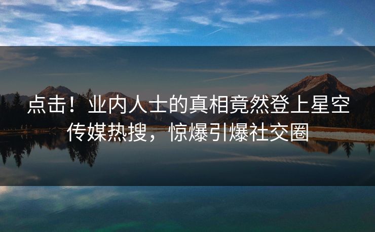 点击！业内人士的真相竟然登上星空传媒热搜，惊爆引爆社交圈