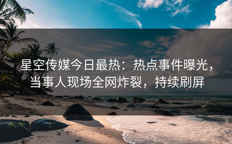 星空传媒今日最热：热点事件曝光，当事人现场全网炸裂，持续刷屏