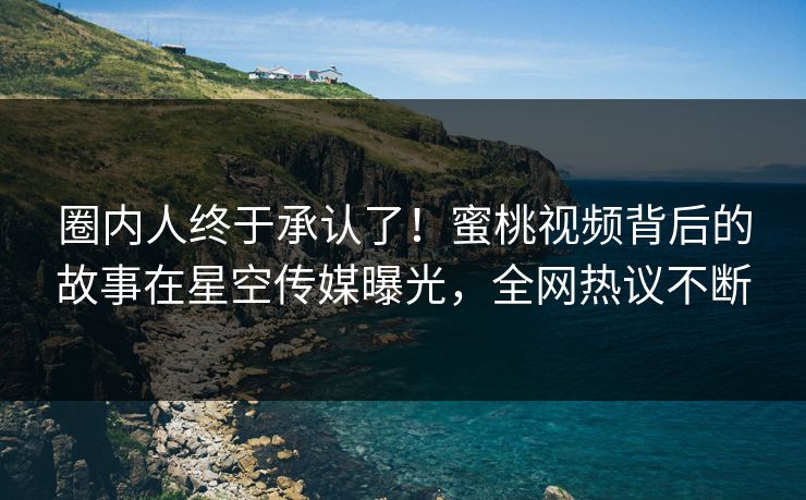 圈内人终于承认了！蜜桃视频背后的故事在星空传媒曝光，全网热议不断
