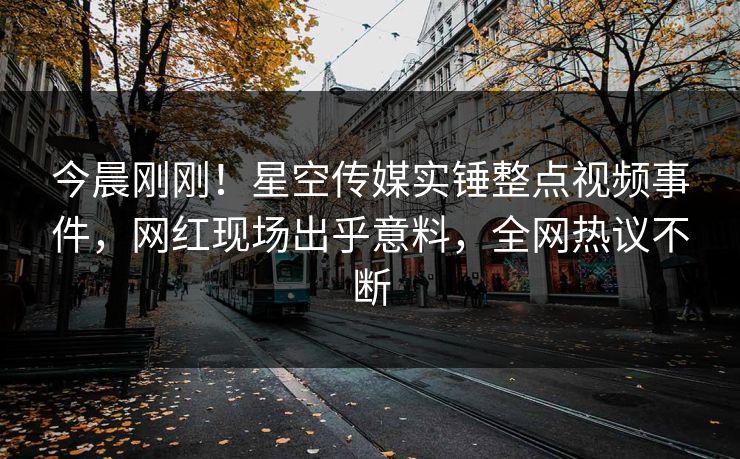 今晨刚刚！星空传媒实锤整点视频事件，网红现场出乎意料，全网热议不断