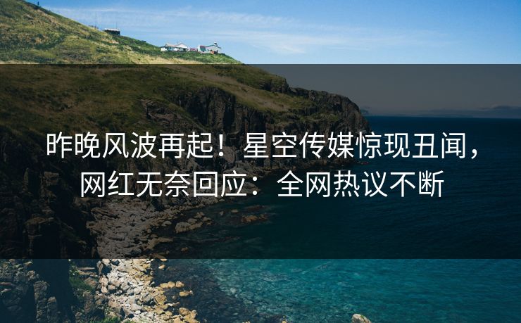 昨晚风波再起！星空传媒惊现丑闻，网红无奈回应：全网热议不断
