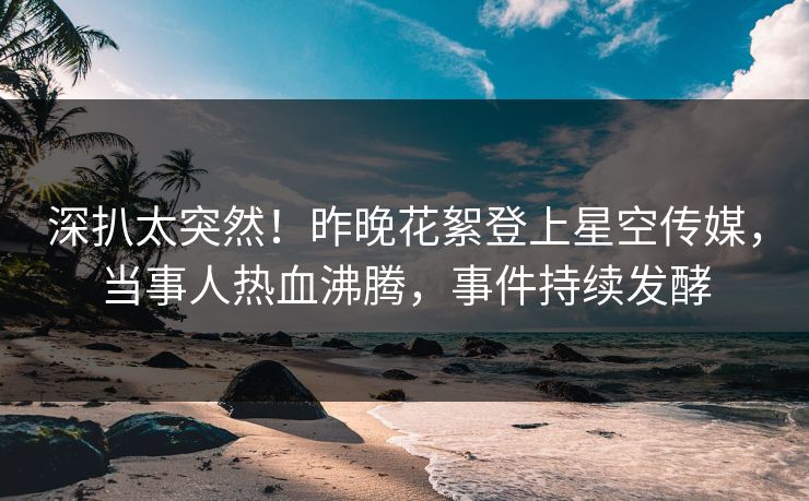 深扒太突然！昨晚花絮登上星空传媒，当事人热血沸腾，事件持续发酵