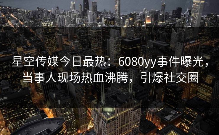 星空传媒今日最热：6080yy事件曝光，当事人现场热血沸腾，引爆社交圈